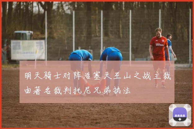 明天骑士对阵活塞天王山之战主裁由著名裁判托尼兄弟执法