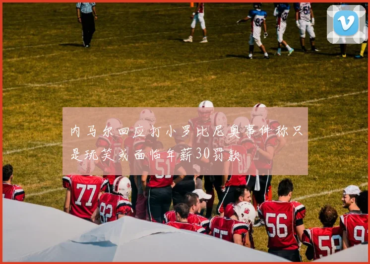 内马尔回应打小罗比尼奥事件称只是玩笑或面临年薪30罚款