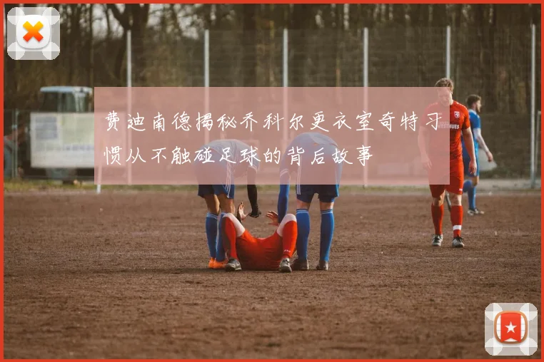 费迪南德揭秘乔科尔更衣室奇特习惯从不触碰足球的背后故事